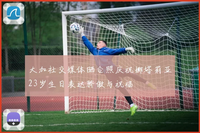 大加社交媒体晒合照庆祝娜塔莉亚23岁生日表达骄傲与祝福