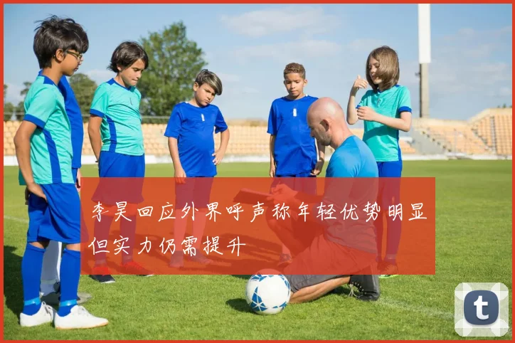 李昊回应外界呼声称年轻优势明显但实力仍需提升