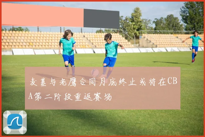 麦基与老鹰合同月底终止或将在CBA第二阶段重返赛场