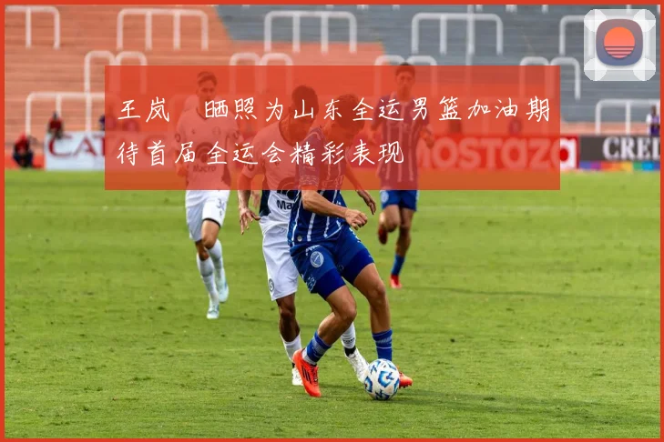 王岚嵚晒照为山东全运男篮加油期待首届全运会精彩表现