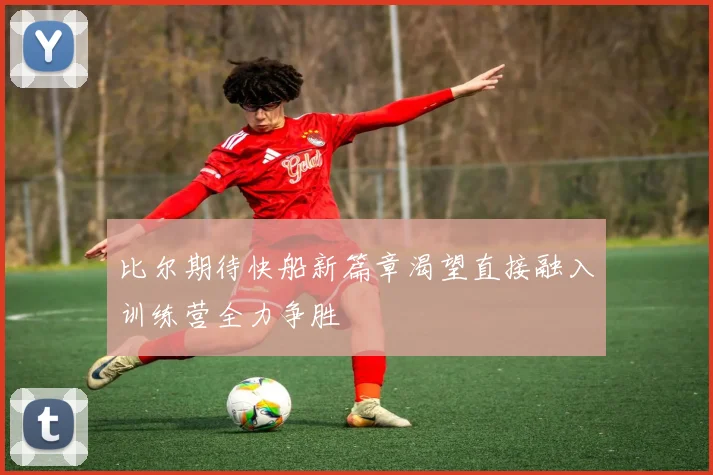 比尔期待快船新篇章渴望直接融入训练营全力争胜