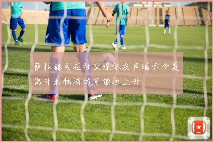 萨拉赫或在社交媒体发声暗示今夏离开利物浦的可能性上升
