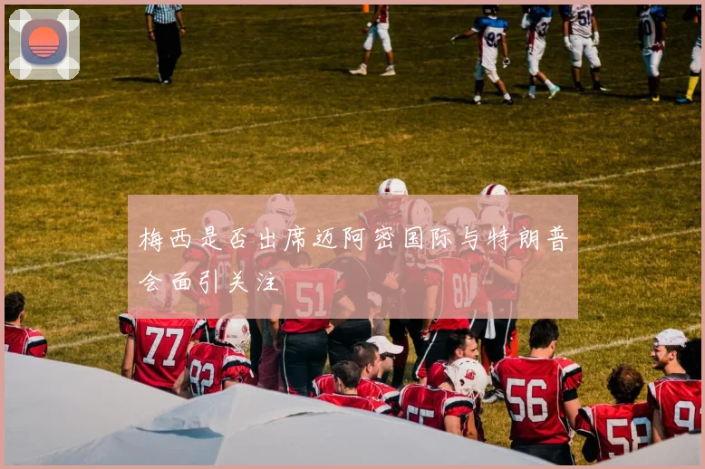 梅西是否出席迈阿密国际与特朗普会面引关注