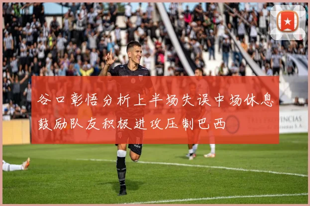 谷口彰悟分析上半场失误中场休息鼓励队友积极进攻压制巴西