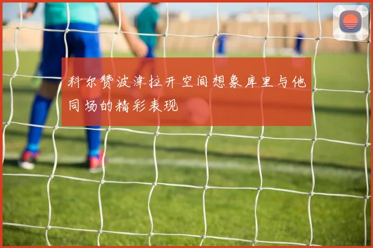 科尔赞波津拉开空间想象库里与他同场的精彩表现