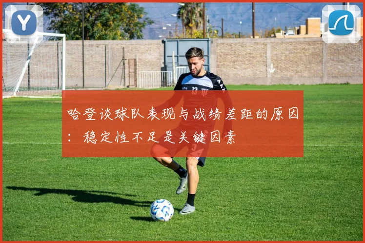 哈登谈球队表现与战绩差距的原因：稳定性不足是关键因素