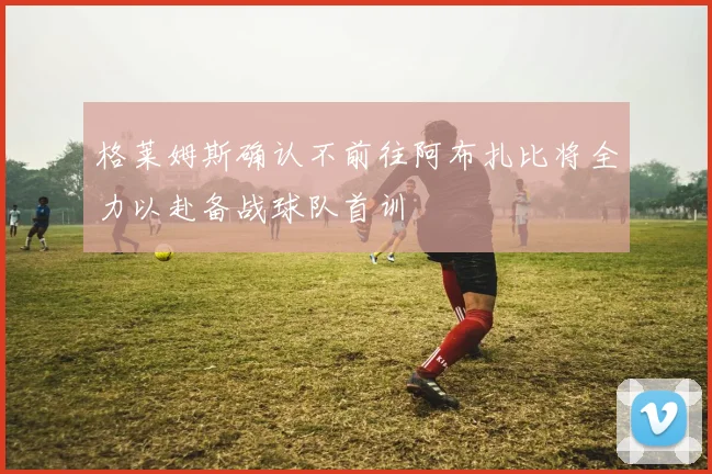 格莱姆斯确认不前往阿布扎比将全力以赴备战球队首训