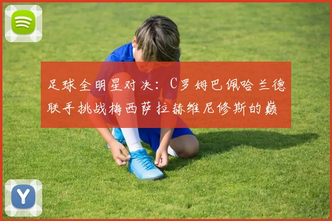 足球全明星对决：C罗姆巴佩哈兰德联手挑战梅西萨拉赫维尼修斯的巅峰之战