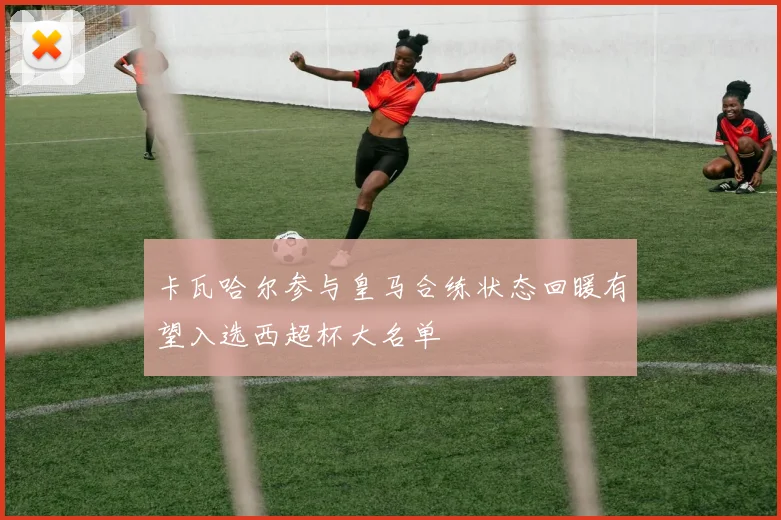 卡瓦哈尔参与皇马合练状态回暖有望入选西超杯大名单