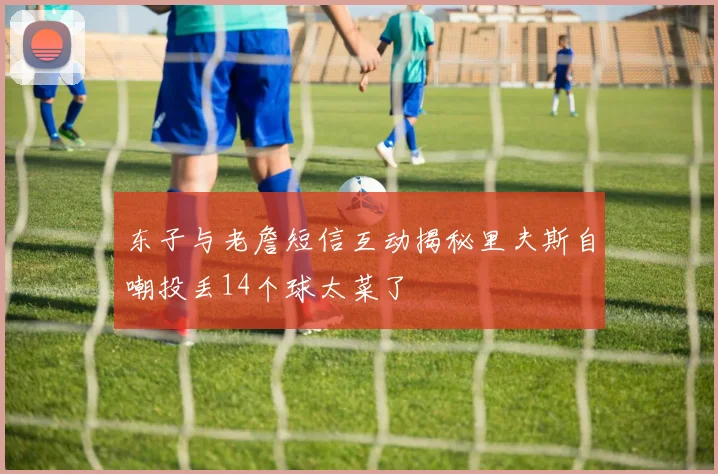 东子与老詹短信互动揭秘里夫斯自嘲投丢14个球太菜了