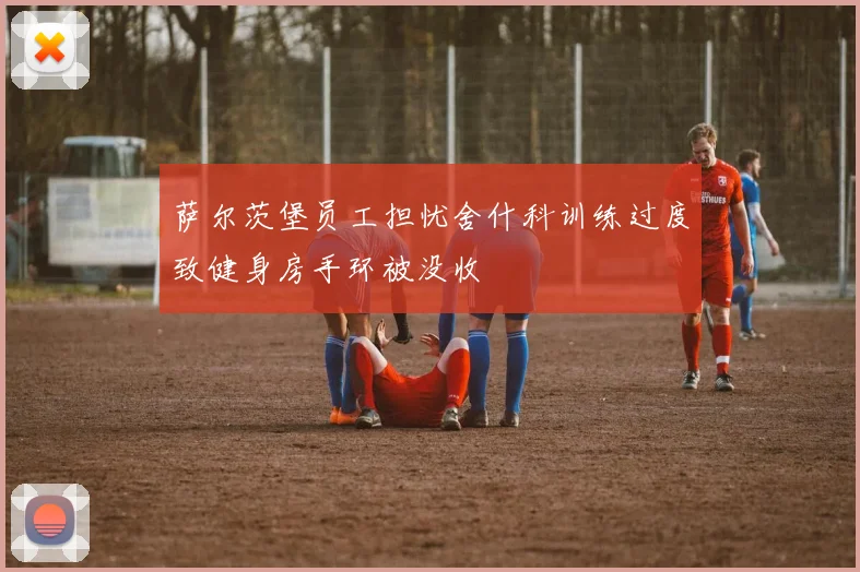 萨尔茨堡员工担忧舍什科训练过度致健身房手环被没收