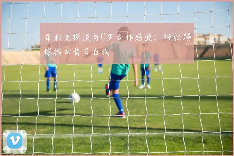 菲利克斯谈与C罗合作感受：轻松踢球找回昔日自我